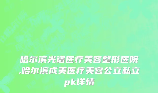 哈尔滨光谱医疗美容整形医院,哈尔滨成美医疗美容公立私立pk详情