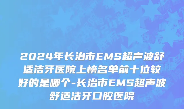 2024年长治市EMS超声波舒适洁牙医院上榜名单前十位较好的是哪个-长治市EMS超声波舒适洁牙口腔医院
