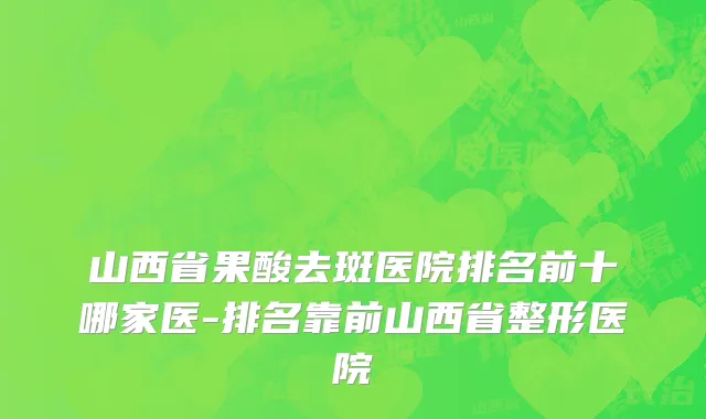 山西省果酸去斑医院排名前十哪家医-排名靠前山西省整形医院