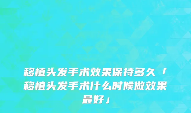 移植头发手术效果保持多久「移植头发手术什么时候做效果最好」