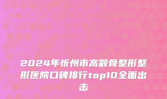2024年忻州市高颧骨整形整形医院口碑排行top10全面出击