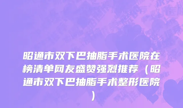 昭通市双下巴抽脂手术医院在榜清单网友盛赞强烈推荐（昭通市双下巴抽脂手术整形医院）
