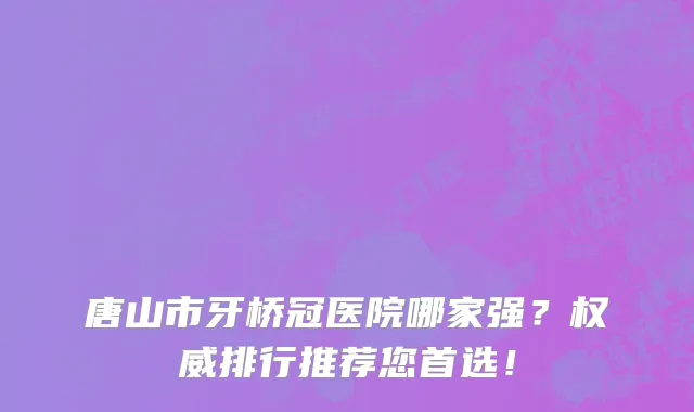 唐山市牙桥冠医院哪家强？权威排行推荐您首选！