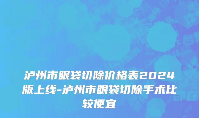 泸州市眼袋切除价格表2024版上线-泸州市眼袋切除手术比较便宜