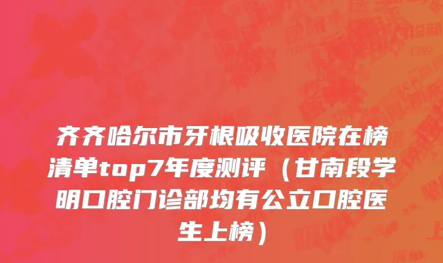 齐齐哈尔市牙根吸收医院在榜清单top7年度测评（甘南段学明口腔门诊部均有公立口腔医生上榜）