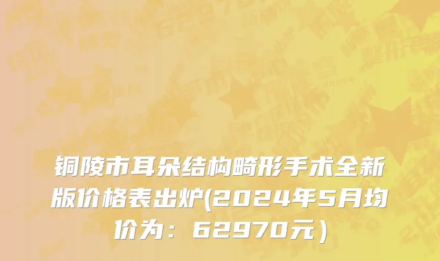 铜陵市耳朵结构畸形手术全新版价格表出炉(2024年5月均价为：62970元）