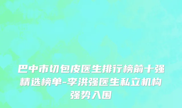 巴中市切包皮医生排行榜前十强精选榜单-李洪强医生私立机构强势入围