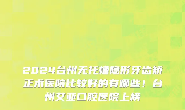 2024台州无托槽隐形牙齿矫正术医院比较好的有哪些!台州艾亚口腔医院上榜