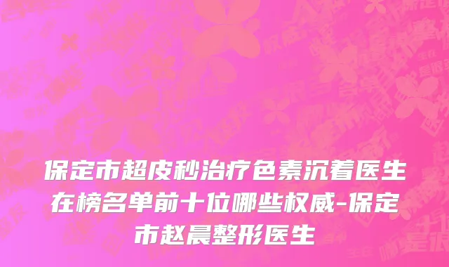 保定市超皮秒治疗色素沉着医生在榜名单前十位哪些权威-保定市赵晨整形医生