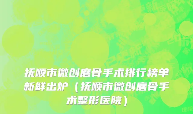 抚顺市微创磨骨手术排行榜单新鲜出炉（抚顺市微创磨骨手术整形医院）