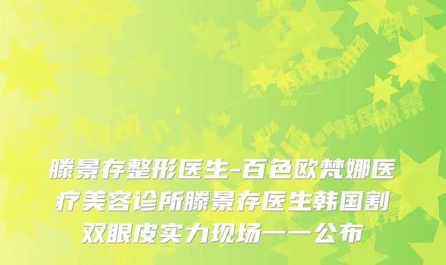 滕景存整形医生-百色欧梵娜医疗美容诊所滕景存医生韩国割双眼皮实力现场一一公布