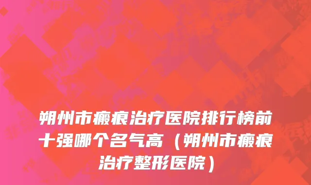 朔州市瘢痕治疗医院排行榜前十强哪个名气高（朔州市瘢痕治疗整形医院）