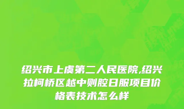 绍兴市上虞第二人民医院,绍兴拉柯桥区越中则腔日服项目价格表技术怎么样