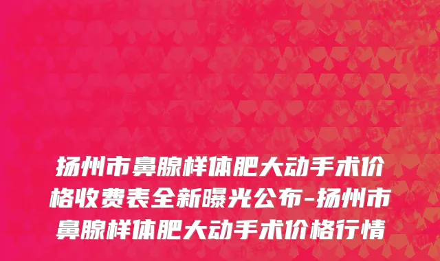 扬州市鼻腺样体肥大动手术价格收费表全新曝光公布-扬州市鼻腺样体肥大动手术价格行情