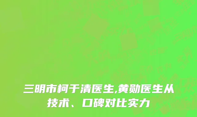 三明市柯于清医生,黄勋医生从技术、口碑对比实力