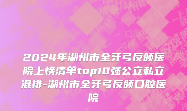 2024年湖州市全牙弓反颌医院上榜清单top10强公立私立混排-湖州市全牙弓反颌口腔医院