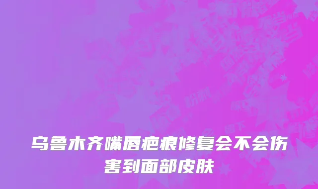 乌鲁木齐嘴唇疤痕修复会不会伤害到面部皮肤