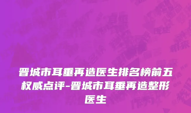 晋城市耳垂再造医生排名榜前五权威点评-晋城市耳垂再造整形医生