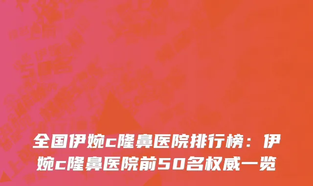 全国伊婉c隆鼻医院排行榜：伊婉c隆鼻医院前50名权威一览