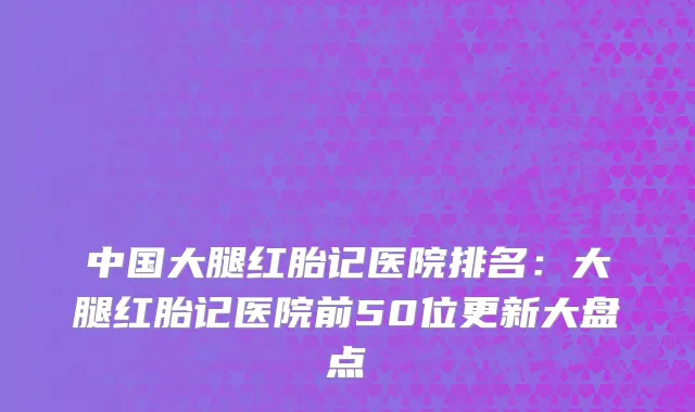 中国大腿红胎记医院排名：大腿红胎记医院前50位更新大盘点