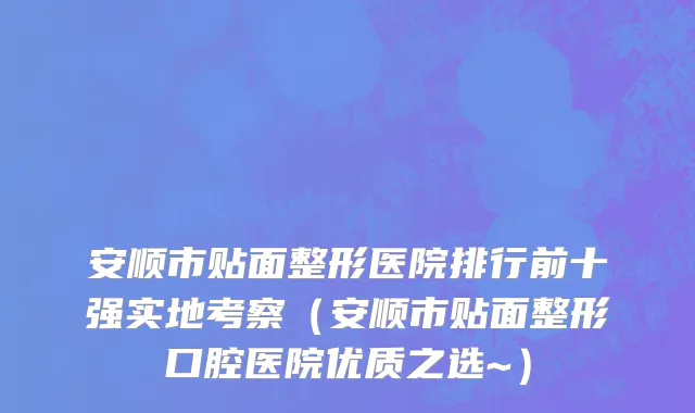 安顺市贴面整形医院排行前十强实地考察（安顺市贴面整形口腔医院优质之选~）