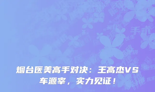 烟台医美高手对决：王高杰VS车源宰，实力见证！