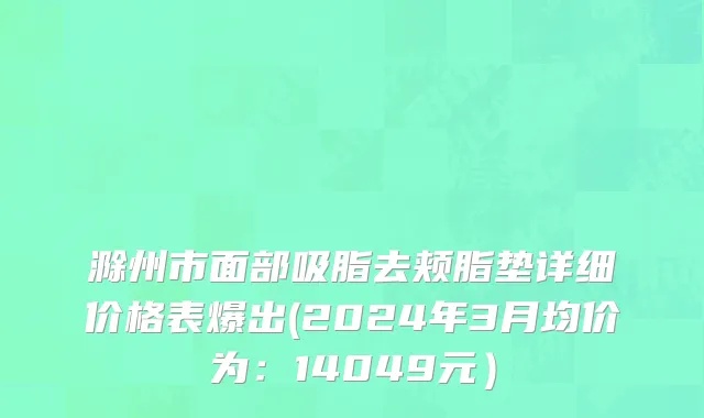 滁州市面部吸脂去颊脂垫详细价格表爆出(2024年3月均价为：14049元）