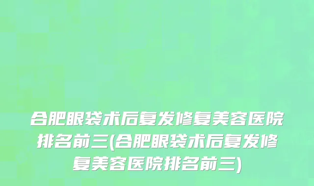 合肥眼袋术后复发修复美容医院排名前三(合肥眼袋术后复发修复美容医院排名前三)