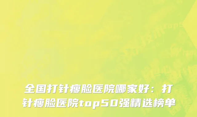 全国打针瘦脸医院哪家好：打针瘦脸医院top50强精选榜单