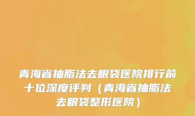 青海省抽脂法去眼袋医院排行前十位深度评判（青海省抽脂法去眼袋整形医院）