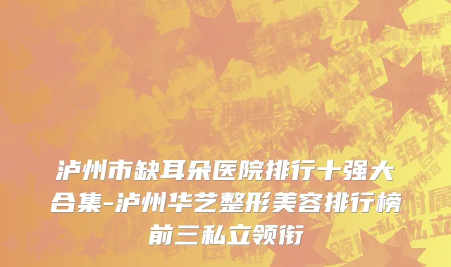 泸州市缺耳朵医院排行十强大合集-泸州华艺整形美容排行榜前三私立领衔