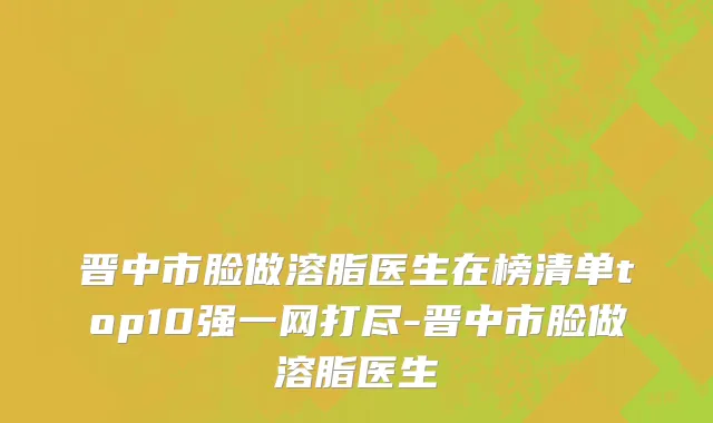 晋中市脸做溶脂医生在榜清单top10强一网打尽-晋中市脸做溶脂医生