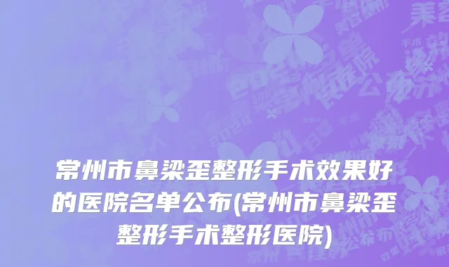 常州市鼻梁歪整形手术效果好的医院名单公布(常州市鼻梁歪整形手术整形医院)