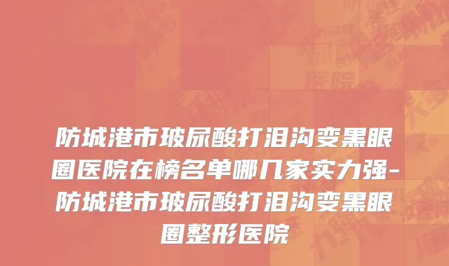 防城港市玻尿酸打泪沟变黑眼圈医院在榜名单哪几家实力强-防城港市玻尿酸打泪沟变黑眼圈整形医院