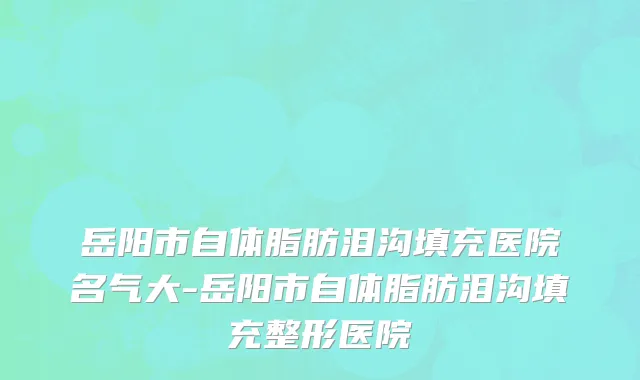 岳阳市自体脂肪泪沟填充医院名气大-岳阳市自体脂肪泪沟填充整形医院
