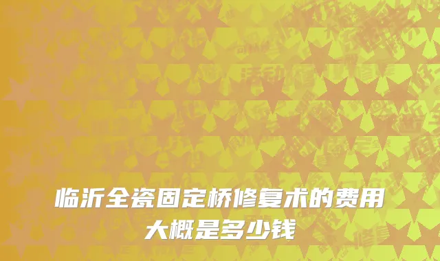 临沂全瓷固定桥修复术的费用大概是多少钱