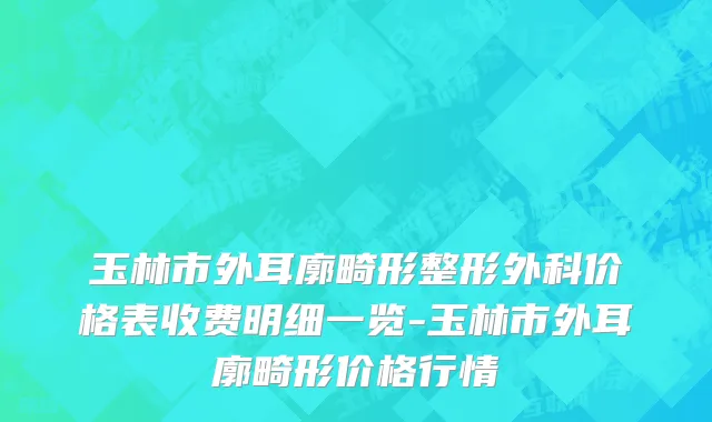 玉林市外耳廓畸形整形外科价格表收费明细一览-玉林市外耳廓畸形价格行情