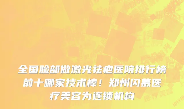 全国脸部做激光祛疤医院排行榜前十哪家技术棒!郑州闪慕医疗美容为连锁机构