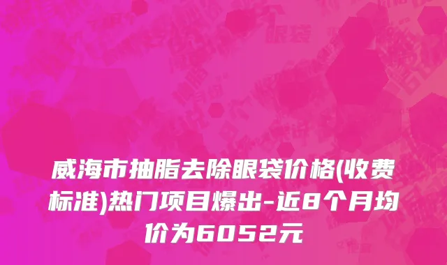威海市抽脂去除眼袋价格(收费标准)热门项目爆出-近8个月均价为6052元