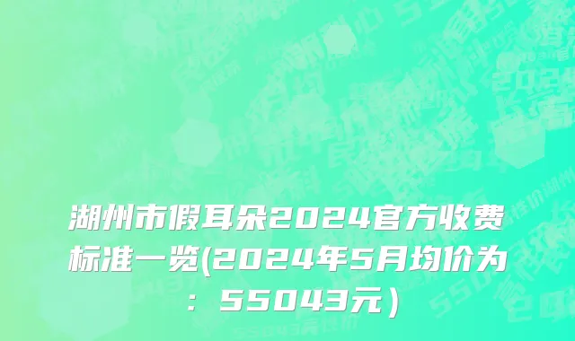 湖州市假耳朵2024官方收费标准一览(2024年5月均价为：55043元）