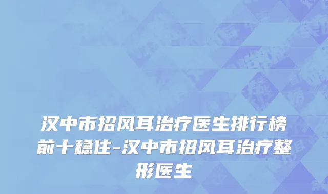 汉中市招风耳治疗医生排行榜前十稳住-汉中市招风耳治疗整形医生