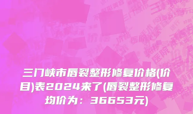 三门峡市唇裂整形修复价格(价目)表2024来了(唇裂整形修复均价为：36653元)