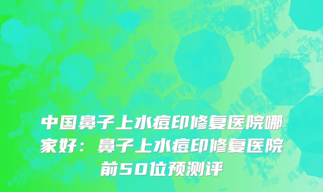 中国鼻子上水痘印修复医院哪家好：鼻子上水痘印修复医院前50位预测评