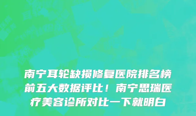 南宁耳轮缺损修复医院排名榜前五大数据评比!南宁思瑞医疗美容诊所对比一下就明白