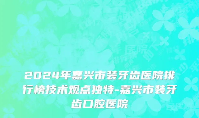 2024年嘉兴市装牙齿医院排行榜技术观点独特-嘉兴市装牙齿口腔医院