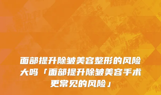 面部提升除皱美容整形的风险大吗「面部提升除皱美容手术更常见的风险」