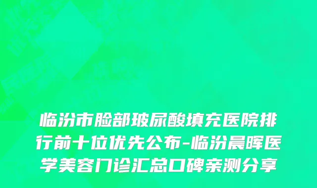 临汾市脸部玻尿酸填充医院排行前十位优先公布-临汾晨晖医学美容门诊汇总口碑亲测分享