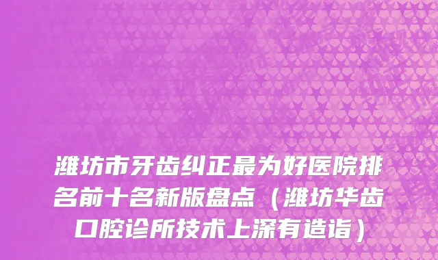 潍坊市牙齿纠正最为好医院排名前十名新版盘点（潍坊华齿口腔诊所技术上深有造诣）