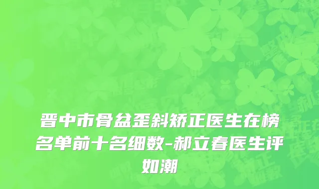晋中市骨盆歪斜矫正医生在榜名单前十名细数-郝立春医生评如潮