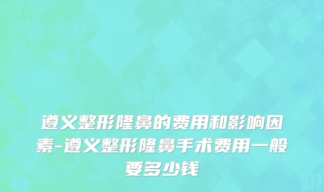 遵义整形隆鼻的费用和影响因素-遵义整形隆鼻手术费用一般要多少钱